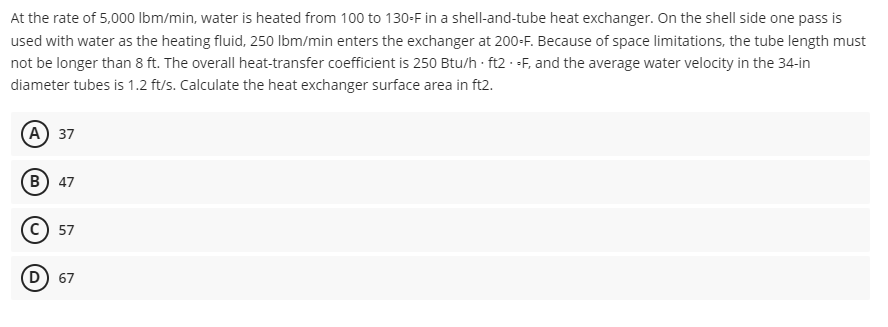 At the rate of 5,000 lbm/min, water is heated from 100 to 130-F in a shell-and-tube heat exchanger. On the shell side one pass is
used with water as the heating fluid, 250 lbm/min enters the exchanger at 200-F. Because of space limitations, the tube length must
not be longer than 8 ft. The overall heat-transfer coefficient is 250 Btu/h ft2 -F, and the average water velocity in the 34-in
diameter tubes is 1.2 ft/s. Calculate the heat exchanger surface area in ft2.
A) 37
B) 47
C) 57
D) 67