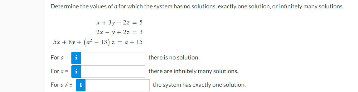 Determine the values of a for which the system has no solutions, exactly one solution, or infinitely many solutions.
x + 3y2z = 5
2xy + 2z = 3
-
5x + 8y + (a² − 13) z = a + 15
For a = i
For a = i
For a # ± i
there is no solution.
there are infinitely many solutions.
the system has exactly one solution.