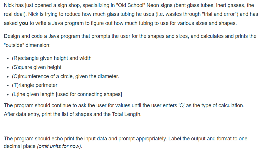 Nick has just opened a sign shop, specializing in "Old School" Neon signs (bent glass tubes, inert gasses, the
real deal). Nick is trying to reduce how much glass tubing he uses (i.e. wastes through "trial and error") and has
asked you to write a Java program to figure out how much tubing to use for various sizes and shapes.
Design and code a Java program that prompts the user for the shapes and sizes, and calculates and prints the
"outside" dimension:
(R)ectangle given height and width
(S)quare given height
(C)ircumference of a circle, given the diameter.
(T)riangle perimeter
(L)ine given length [used for connecting shapes]
The program should continue to ask the user for values until the user enters 'Q' as the type of calculation.
After data entry, print the list of shapes and the Total Length.
The program should echo print the input data and prompt appropriately. Label the output and format to one
decimal place (omit units for now).