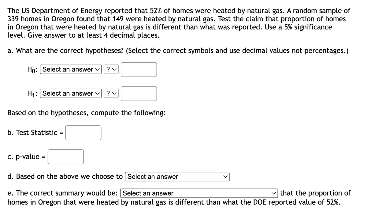 The US Department of Energy reported that 52% of homes were heated by natural gas. A random sample of
339 homes in Oregon found that 149 were heated by natural gas. Test the claim that proportion of homes
in Oregon that were heated by natural gas is different than what was reported. Use a 5% significance
level. Give answer to at least 4 decimal places.
a. What are the correct hypotheses? (Select the correct symbols and use decimal values not percentages.)
Ho: Select an answer
?v
H₁: Select an answer
?v
Based on the hypotheses, compute the following:
b. Test Statistic =
c. p-value
d. Based on the above we choose to Select an answer
e. The correct summary would be: Select an answer
that the proportion of
homes in Oregon that were heated by natural gas is different than what the DOE reported value of 52%.