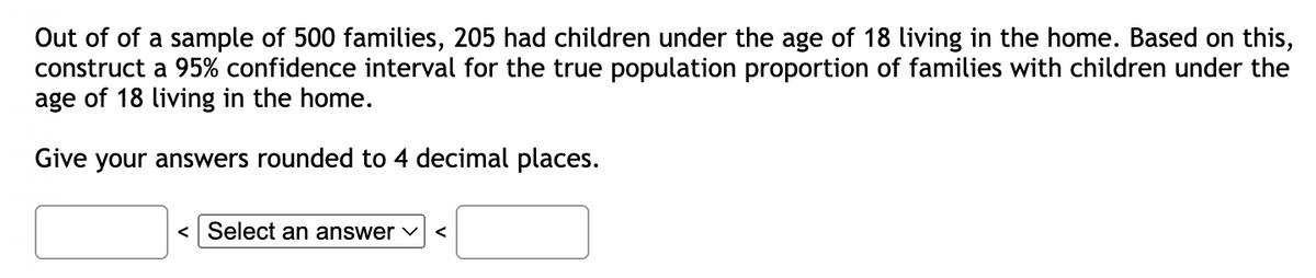 Out of of a sample of 500 families, 205 had children under the age of 18 living in the home. Based on this,
construct a 95% confidence interval for the true population proportion of families with children under the
age of 18 living in the home.
Give your answers rounded to 4 decimal places.
< Select an answer ✓ <