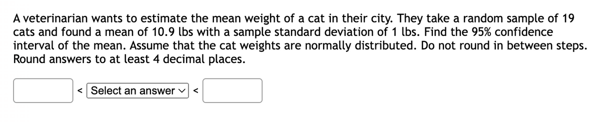 A veterinarian wants to estimate the mean weight of a cat in their city. They take a random sample of 19
cats and found a mean of 10.9 lbs with a sample standard deviation of 1 lbs. Find the 95% confidence
interval of the mean. Assume that the cat weights are normally distributed. Do not round in between steps.
Round answers to at least 4 decimal places.
< Select an answer <