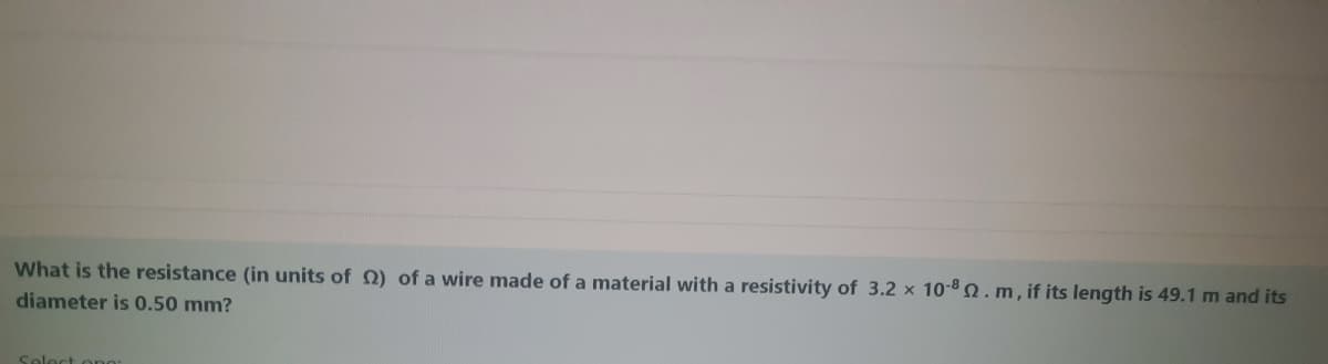 What is the resistance (in units of 2) of a wire made of a material with a resistivity of 3.2 x 10-8.m, if its length is 49.1 m and its
diameter is 0.50 mm?
Solect ono:
