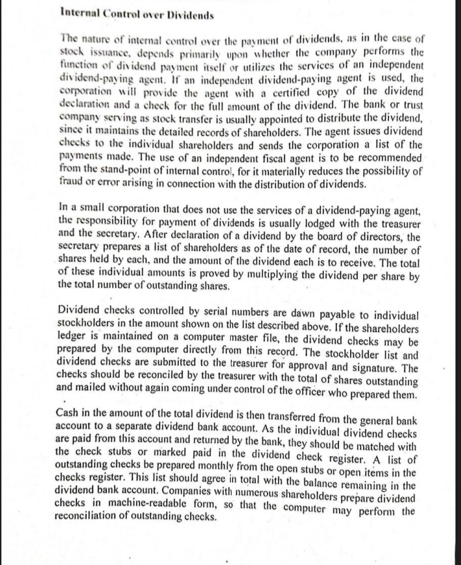 Internal Control over Dividends
The nature of internal control over the payment of dividends, as in the case of
stock issuance, depends primarily upon whether the company performs the
function of dividend payment itself or utilizes the services of an independent
dividend-paying agent. If an independent dividend-paying agent is used, the
corporation will provide the agent with a certified copy of the dividend
declaration and a check for the full amount of the dividend. The bank or trust
company serving as stock transfer is usually appointed to distribute the dividend,
since it maintains the detailed records of shareholders. The agent issues dividend
checks to the individual shareholders and sends the corporation a list of the
payments made. The use of an independent fiscal agent is to be recommended
from the stand-point of internal control, for it materially reduces the possibility of
fraud or error arising in connection with the distribution of dividends.
In a smail corporation that does not use the services of a dividend-paying agent,
the responsibility for payment of dividends is usually lodged with the treasurer
and the secretary. After declaration of a dividend by the board of directors, the
secretary prepares a list of shareholders as of the date of record, the number of
shares held by each, and the amount of the dividend each is to receive. The total
of these individual amounts is proved by multiplying the dividend per share by
the total number of outstanding shares.
Dividend checks controlled by serial numbers are dawn payable to individual
stockholders in the amount shown on the list described above. If the shareholders
ledger is maintained on a computer master file, the dividend checks may be
prepared by the computer directly from this record. The stockholder list and
dividend checks are submitted to the treasurer for approval and signature. The
checks should be reconciled by the treasurer with the total of shares outstanding
and mailed without again coming under control of the officer who prepared them.
Cash in the amount of the total dividend is then transferred from the general bank
account to a separate dividend bank account. As the individual dividend checks
are paid from this account and returned by the bank, they should be matched with
the check stubs or marked paid in the dividend check register. A list of
outstanding checks be prepared monthly from the open stubs or open items in the
checks register. This list should agree in total with the balance remaining in the
dividend bank account. Companies with numerous shareholders prepare dividend
checks in machine-readable_form, so that the computer may perform the
reconciliation of outstanding checks.
