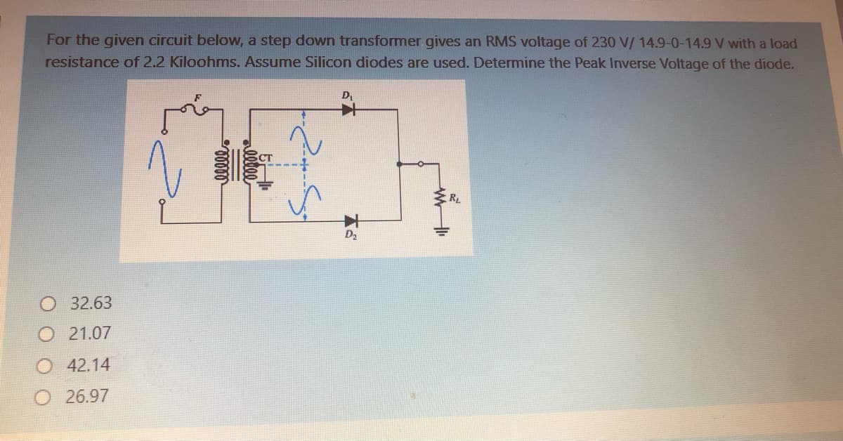 For the given circuit below, a step down transformer gives an RMS voltage of 230 V/ 14.9-0-14.9 V with a load
resistance of 2.2 Kiloohms. Assume Silicon diodes are used. Determine the Peak Inverse Voltage of the diode.
D,
RL
D2
32.63
21.07
42.14
O26.97
