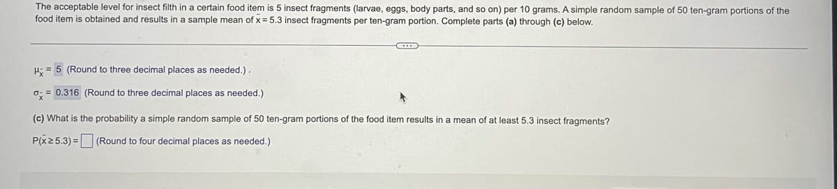 The acceptable level for insect filth in a certain food item is 5 insect fragments (larvae, eggs, body parts, and so on) per 10 grams. A simple random sample of 50 ten-gram portions of the
food item is obtained and results in a sample mean of x = 5.3 insect fragments per ten-gram portion. Complete parts (a) through (c) below.
H = 5 (Round to three decimal places as needed.).
o: = 0.316 (Round to three decimal places as needed.)
(c) What is the probability a simple random sample of 50 ten-gram portions of the food item results in a mean of at least 5.3 insect fragments?
P(x2 5.3) = (Round to four decimal places as needed.)
