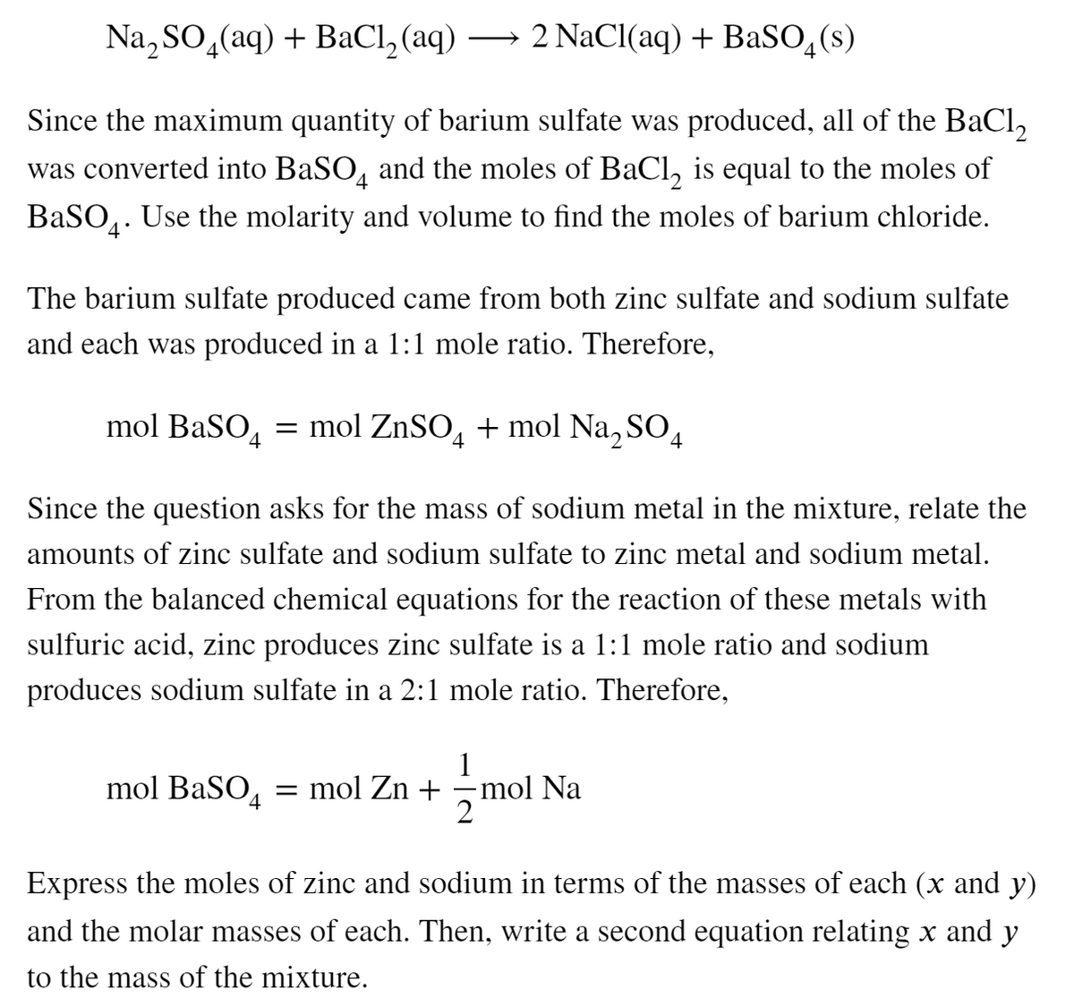 Na, SO,(aq) + BaCl, (aq) → 2 NaCl(aq) + BaSO,(s)
Since the maximum quantity of barium sulfate was produced, all of the BaCl,
was converted into BaSO, and the moles of BaCl, is equal to the moles of
BaSO,. Use the molarity and volume to find the moles of barium chloride.
4*
The barium sulfate produced came from both zinc sulfate and sodium sulfate
and each was produced in a 1:1 mole ratio. Therefore,
mol BaSO, = mol ZnSO, + mol Na, SO,
Since the question asks for the mass of sodium metal in the mixture, relate the
amounts of zinc sulfate and sodium sulfate to zinc metal and sodium metal.
From the balanced chemical equations for the reaction of these metals with
sulfuric acid, zinc produces zinc sulfate is a 1:1 mole ratio and sodium
produces sodium sulfate in a 2:1 mole ratio. Therefore,
1
= mol Zn + =mol Na
2
mol BaSO4
Express the moles of zinc and sodium in terms of the masses of each (x and y)
and the molar masses of each. Then, write a second equation relating x and y
to the mass of the mixture.
