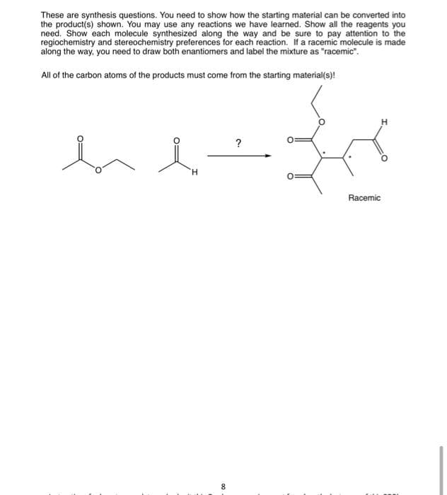 These are synthesis questions. You need to show how the starting material can be converted into
the product(s) shown. You may use any reactions we have learned. Show all the reagents you
need. Show each molecule synthesized along the way and be sure to pay attention to the
regiochemistry and stereochemistry preferences for each reaction. If a racemic molecule is made
along the way, you need to draw both enantiomers and label the mixture as "racemic".
All of the carbon atoms of the products must come from the starting material(s)!
H
8
?
S
0:
Racemic