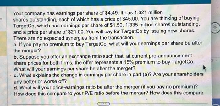 Your company has earnings per share of $4.49. It has 1.621 million
shares outstanding, each of which has a price of $45.00. You are thinking of buying
TargetCo, which has earnings per share of $1.50, 1.335 million shares outstanding,
and a price per share of $21.00. You will pay for TargetCo by issuing new shares.
There are no expected synergies from the transaction.
a. If you pay no premium to buy TargetCo, what will your earnings per share be after
the merger?
b. Suppose you offer an exchange ratio such that, at current pre-announcement
share prices for both firms, the offer represents a 15% premium to buy TargetCo.
What will your earnings per share be after the merger?
c. What explains the change in earnings per share in part (a)? Are your shareholders
any better or worse off?
d. What will your price-earnings ratio be after the merger (if you pay no premium)?
How does this compare to your P/E ratio before the merger? How does this compare
010