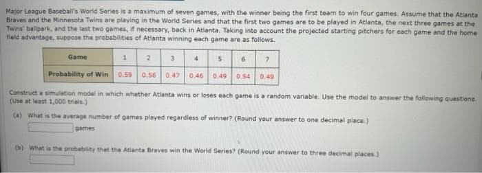 Major League Baseball's World Series is a maximum of seven games, with the winner being the first team to win four games. Assume that the Atlanta
Braves and the Minnesota Twins are playing in the World Series and that the first two games are to be played in Atlanta, the next three games at the
Twins' ballpark, and the last two games, if necessary, back in Atlanta. Taking into account the projected starting pitchers for each game and the home
field advantage, suppose the probabilities of Atlanta winning each game are as follows.
5 6 7
Game
2
Probability of Win 0.59 0.56 0.47
1
3
4
0.46 0.49 0.54
0.49
Construct a simulation model in which whether Atlanta wins or loses each game is a random variable. Use the model to answer the following questions.
(Use at least 1,000 trials.)
(a) What is the average number of games played regardless of winner? (Round your answer to one decimal place.)
games
(b) What is the probability that the Atlanta Braves win the World Series? (Round your answer to three decimal places.)