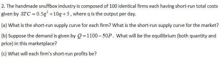 2. The handmade snuffbox industry is composed of 100 identical firms each having short-run total costs
given by STC = 0.5q +10q +5, where q is the output per day.
(a) What is the short-run supply curve for each firm? What is the short-run supply curve for the market?
(b) Suppose the demand is given by Q = 1100- 50P. What will be the equilibrium (both quantity and
price) in this marketplace?
(c) What will each firm's short-run profits be?
