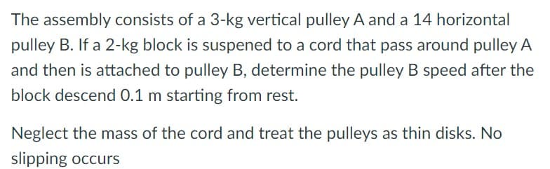 The assembly consists of a 3-kg vertical pulley A and a 14 horizontal
pulley B. If a 2-kg block is suspened to a cord that pass around pulley A
and then is attached to pulley B, determine the pulley B speed after the
block descend 0.1 m starting from rest.
Neglect the mass of the cord and treat the pulleys as thin disks. No
slipping occurs
