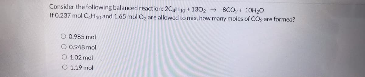 Consider the following balanced reaction: 2C4H10 + 13O2 → 8CO2 + 10H2Ó
If 0.237 mol C,H10 and 1.65 mol 0, are allowed to mix, how many moles of CO2 are formed?
O 0.985 mol
O 0.948 mol
O 1.02 mol
O 1.19 mol
