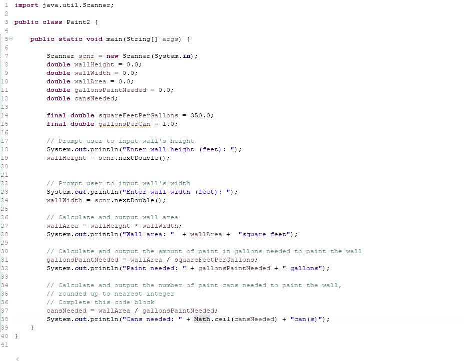 1 import java.util.Scanner;
2
3 public class Paint2 {
public static void main (String [] args) {
Scanner scnr = new Scanner (System.in);
double wallHeight
= 0.0;
9
double wallWidth = 0.0;
10
11
double wallArea = 0.0;
double gallonsPaintNeeded = 0.0;
12
double cansNeeded;
13
14
15
16
17
18
final
ouble squareFeetPerGallons = 350.0;
final double gallonsPerCan = l.0;
// Prompt user to input wall's height
System.out.println ("Enter wall height (feet): ");
19
20
21
22
23
24
25
26
27
wallHeight = scnr.nextDouble ();
// Prompt user to input wall's width
System.out.println ("Enter wall width (feet): ");
wallWidth - scnr.nextDouble () :
// Calculate and output wall area
wallArea = wallHeight * wallWidth;
28
29
30
31
32
System.out.println ("Wall area:
+ wallArea +
"square feet");
// Calculate and output the amount of paint in gallons needed to paint the wall
gallonsPaintNeeded = wallArea / squareFeetPerGallons;
System.out.println ("Paint needed:
" + gallonsPaintNeeded + " gallons"):
33
34
// Calculate and output the number of paint cans needed to paint the wall,
35
// rounded up to nearest integer
// Complete this code block
cansNeeded = wallArea / gallonsPaintNeeded;
38
System.out.println ("Cans needed: " + Math.ceil (cansNeeded) + "can (s) ");
39
40 }
41
333 34
