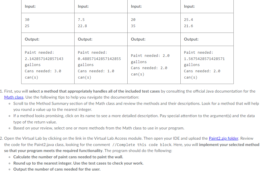 Input:
Input:
Input:
Input:
30
7.5
20
25.4
25
22.8
35
21.6
Output:
Output:
Output:
Output:
Paint needed:
Paint needed:
Paint needed:
Paint needed: 2.0
2.142857142857143
0.48857142857142855
1.5675428571428571
gallons
gallons
gallons
gallons
Cans needed: 2.0
Cans needed: 3.0
Cans needed: 1.0
Cans needed: 2.0
can(s)
can(s)
can(s)
can(s)
1. First, you will select a method that appropriately handles all of the included test cases by consulting the official Java documentation for the
Math class. Use the following tips to help you navigate the documentation:
• Scroll to the Method Summary section of the Math class and review the methods and their descriptions. Look for a method that will help
you round a value up to the nearest integer.
o If a method looks promising, click on its name to see a more detailed description. Pay special attention to the argument(s) and the data
type of the return value.
• Based on your review, select one or more methods from the Math class to use in your program.
2. Open the Virtual Lab by clicking on the link in the Virtual Lab Access module. Then open your IDE and upload the Paint2.zip folder. Review
the code for the Paint2.java class, looking for the comment //Complete this code block. Here, you will implement your selected method
so that your program meets the required functionality. The program should do the following:
• Calculate the number of paint cans needed to paint the wall.
• Round up to the nearest integer. Use the test cases to check your work.
Output the number of cans needed for the user.

