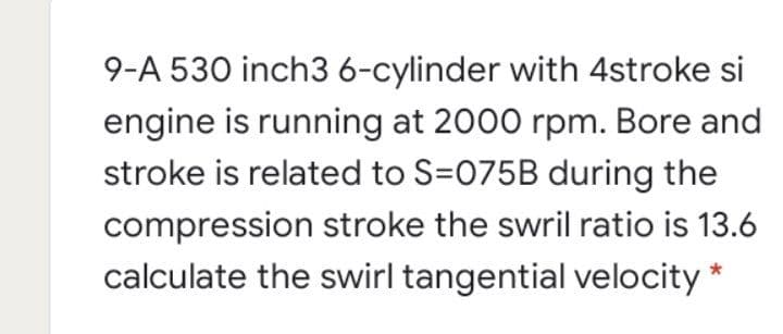 9-A 530 inch3 6-cylinder with 4stroke si
engine is running at 2000 rpm. Bore and
stroke is related to S=075B during the
compression stroke the swril ratio is 13.6
calculate the swirl tangential velocity *
