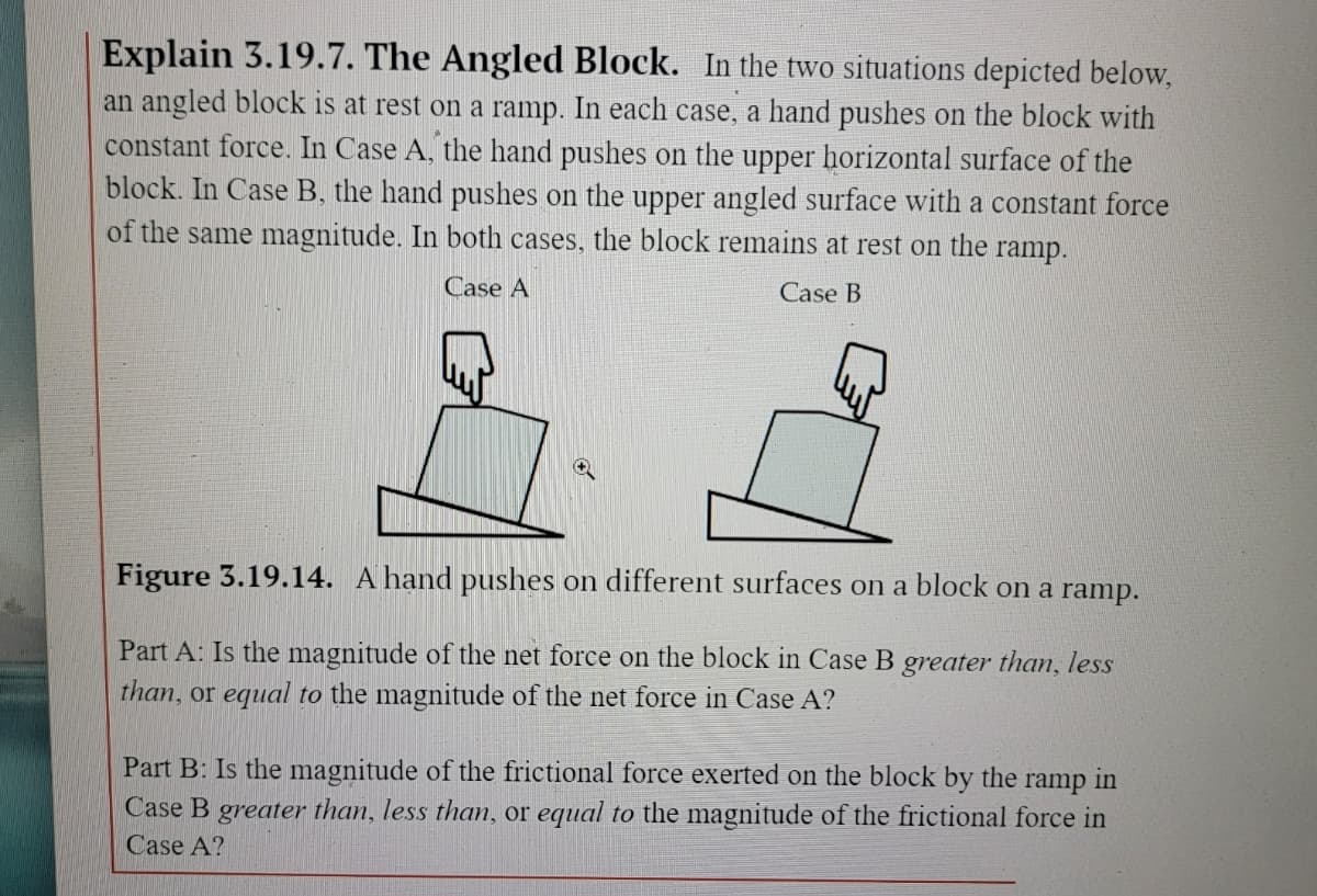 Explain 3.19.7. The Angled Block. In the two situations depicted below,
an angled block is at rest on a ramp. In each case, a hand pushes on the block with
constant force. In Case A, the hand pushes on the upper horizontal surface of the
block. In Case B, the hand pushes on the upper angled surface with a constant force
of the same magnitude. In both cases, the block remains at rest on the ramp.
Case A
Case B
Figure 3.19.14. A hand pushes on different surfaces on a block on a ramp.
Part A: Is the magnitude of the net force on the block in Case B greater than, less
than, or equal to the magnitude of the net force in Case A?
Part B: Is the magnitude of the frictional force exerted on the block by the ramp in
Case B greater than, less than, or equal to the magnitude of the frictional force in
Case A?