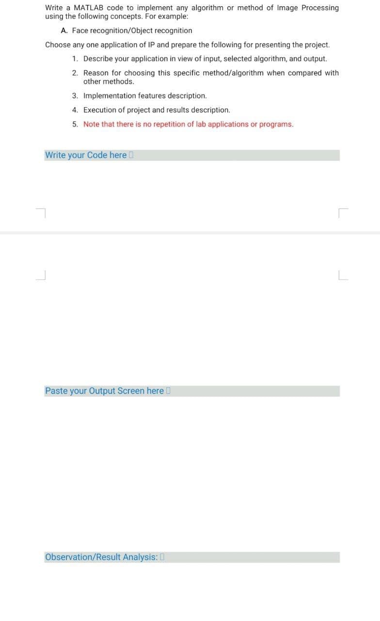 Write a MATLAB code to implement any algorithm or method of Image Processing
using the following concepts. For example:
A. Face recognition/Object recognition
Choose any one application of IP and prepare the following for presenting the project.
1. Describe your application in view of input, selected algorithm, and output.
2. Reason for choosing this specific method/algorithm when compared with
other methods.
3. Implementation features description.
4. Execution of project and results description.
5. Note that there is no repetition of lab applications or programs.
Write your Code here
Paste your Output Screen here
Observation/Result Analysis: