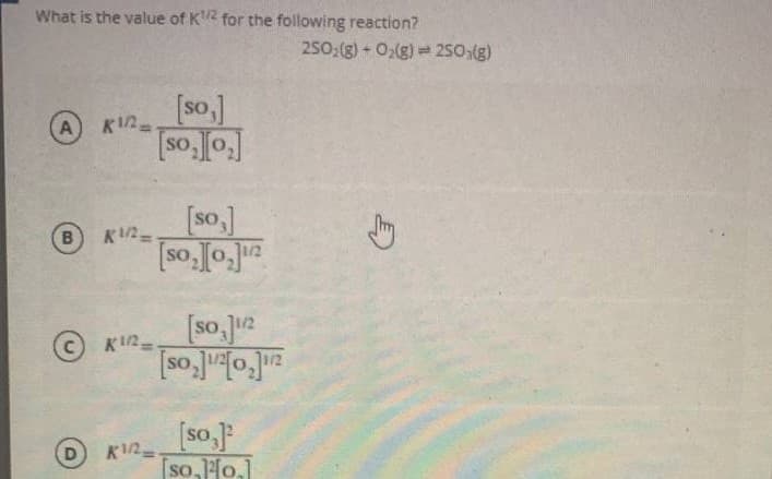 What is the value of K2 for the following reaction?
250:(g) + O2(g) = 2S0,(g)
[so.]
%3D
[so]
so, Jo ua
K/2=
1/2
[so.Ju2
12
[so,o]
© K2-
[so,
D
K1/2
so,o,]
