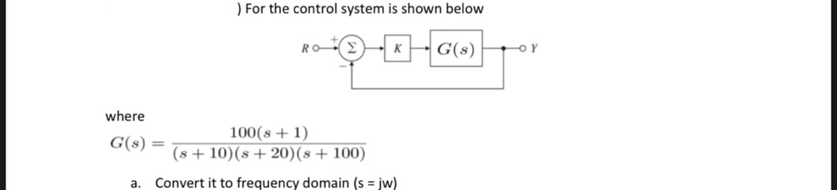 where
G(s)
) For the control system is shown below
K
G(s)
9-0
RO
100(s + 1)
(s+10) (s+20) (s + 100)
a. Convert it to frequency domain (s = jw)
OY