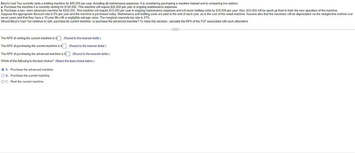 Beryl's Iced Tea currently rents a bottling machine for $50,000 per year, including all maintenance expenses. It is considering purchasing a machine instead and is comparing two options:
a. Purchase the machine it is currently renting for $150,000. This machine will require $20,000 per year in ongoing maintenance expenses.
b. Purchase a new, more advanced machine for $250,000. This machine will require $15,000 per year in ongoing maintenance expenses and will lower bottling costs by $10,000 per year. Also, $35,000 will be spent up front to train the new operators of the machine
Suppose the appropriate discount rate is 8% per year and the machine is purchased today. Maintenance and bottling costs are paid at the end of each year, as is the cost of the rental machine. Assume also that the machines will be depreciated via the straight-line method over
seven years and that they have a 10-year life with a negligible salvage value. The marginal corporate tax rate is 21%.
Should Beryl's Iced Tea continue to rent, purchase its current machine, or purchase the advanced machine? To make this decision, calculate the NPV of the FCF associated with each alternative.
(Round to the nearest dollar.)
The NPV of renting the current machine is $
(Round to the nearest dollar.)
The NPV of purchasing the current machine is $☐
The NPV of purchasing the advanced machine is $
(Round to the nearest dollar.)
Which of the following is the best choice? (Select the best choice below.)
A. Purchase the advanced machine
OB. Purchase the current machine.
OC. Rent the current machine