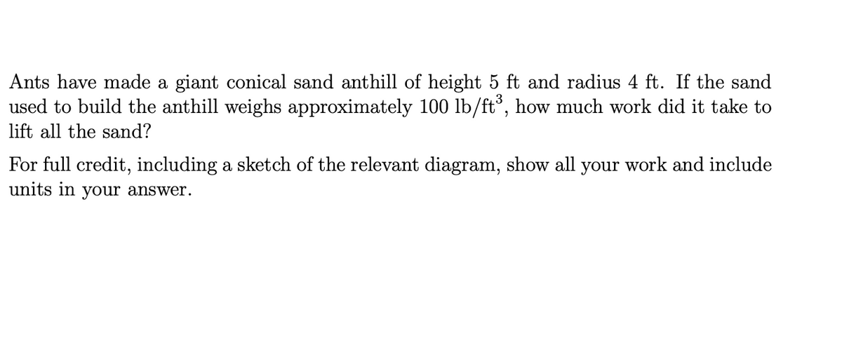 Ants have made a giant conical sand anthill of height 5 ft and radius 4 ft. If the sand
used to build the anthill weighs approximately 100 lb/ft³, how much work did it take to
3
lift all the sand?
For full credit, including a sketch of the relevant diagram, show all your work and include
units in your answer.