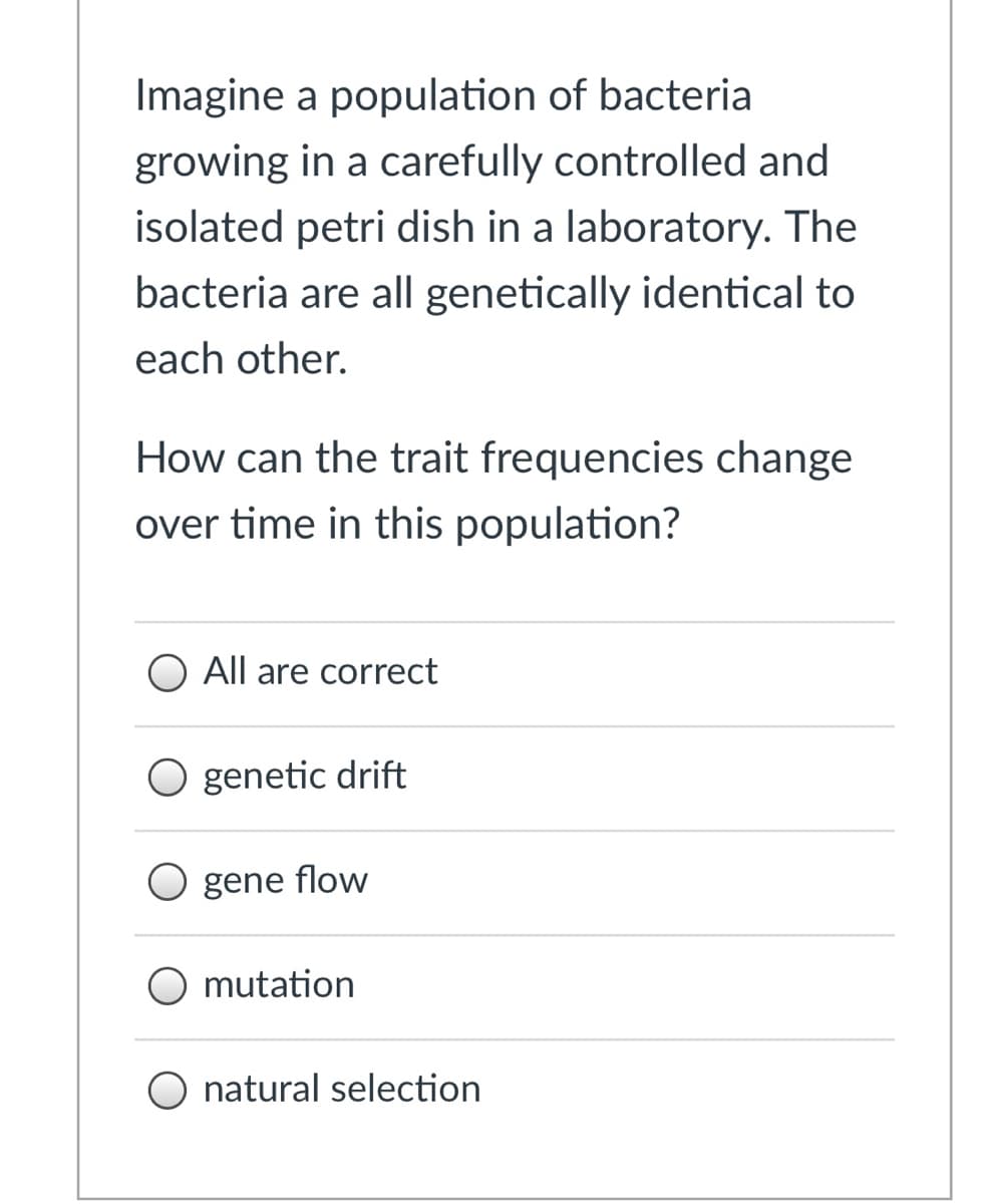 Imagine a population of bacteria
growing in a carefully controlled and
isolated petri dish in a laboratory. The
bacteria are all genetically identical to
each other.
How can the trait frequencies change
over time in this population?
All are correct
O genetic drift
O gene flow
mutation
O natural selection
