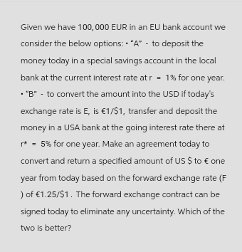 Given we have 100,000 EUR in an EU bank account we
consider the below options: "A" - to deposit the
money today in a special savings account in the local
bank at the current interest rate at r= 1% for one year.
• "B" - to convert the amount into the USD if today's
exchange rate is E, is €1/$1, transfer and deposit the
money in a USA bank at the going interest rate there at
r* = 5% for one year. Make an agreement today to
convert and return a specified amount of US $ to € one
year from today based on the forward exchange rate (F
) of €1.25/$1. The forward exchange contract can be
signed today to eliminate any uncertainty. Which of the
two is better?