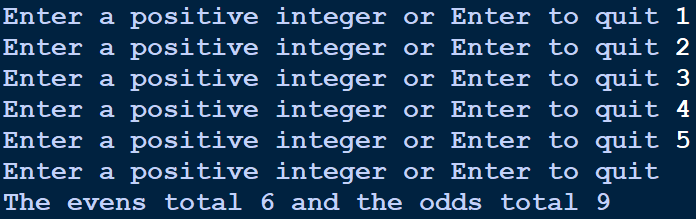 Enter a positive integer or Enter to quit 1
Enter a positive integer or Enter to quit 2
Enter a positive integer or Enter to quit 3
Enter a positive integer or Enter to quit 4
Enter a positive integer or Enter to quit 5
Enter a positive integer or Enter to quit
The evens total 6 and the odds total 9
