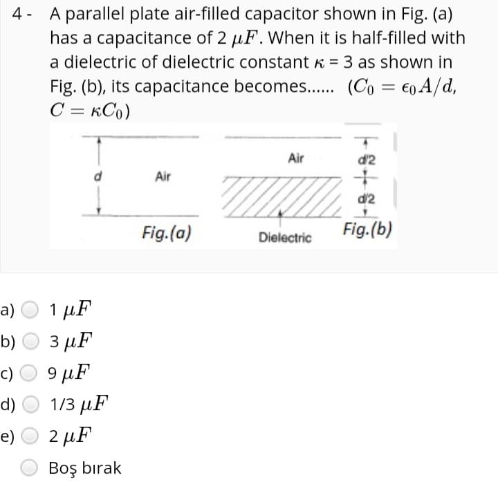 4- A parallel plate air-filled capacitor shown in Fig. (a)
has a capacitance of 2 µF. When it is half-filled with
a dielectric of dielectric constant K = 3 as shown in
Fig. (b), its capacitance becomes.. (Co = €0 A/d,
C = KCo)
Air
d'2
Air
d'2
Fig.(a)
Fig.(b)
Dielectric
a)
1 µF
b)
3 µF
9 µF
1/3 дF
c)
d)
e)
2 μF
Boş bırak

