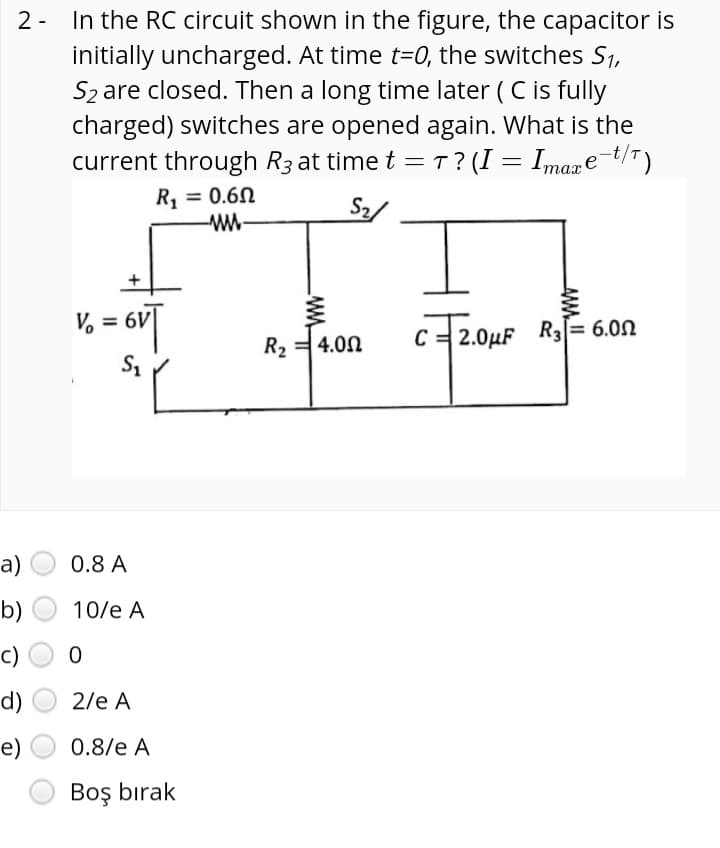 In the RC circuit shown in the figure, the capacitor is
initially uncharged. At time t=0, the switches S1,
S2 are closed. Then a long time later ( C is fully
charged) switches are opened again. What is the
current through R3 at time t = T? (I = Imaxe-t/T)
2 -
R, = 0.60
w-
%3D
S2/
V, = 6V|
R, = 4.00
C= 2.0µF R3= 6.00
a)
0.8 A
b)
10/e A
c)
d)
2/e A
e)
0.8/e A
Boş bırak
