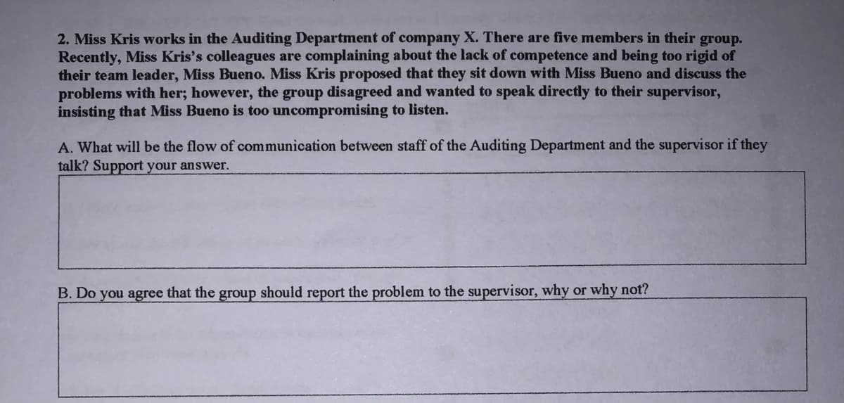 2. Miss Kris works in the Auditing Department of company X. There are five members in their group.
Recently, Miss Kris's colleagues are complaining about the lack of competence and being too rigid of
their team leader, Miss Bueno. Miss Kris proposed that they sit down with Miss Bueno and discuss the
problems with her; however, the group disagreed and wanted to speak directly to their supervisor,
insisting that Miss Bueno is too uncompromising to listen.
A. What will be the flow of communication between staff of the Auditing Department and the supervisor if they
talk? Support your answer.
B. Do you agree that the group should report the problem to the supervisor, why or why not?
