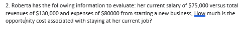 2. Roberta has the following information to evaluate: her current salary of $75,000 versus total
revenues of $130,000 and expenses of $80000 from starting a new business, How much is the
opportuhity cost associated with staying at her current job?
