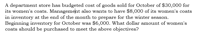 A department store has budgeted cost of goods sold for October of $30,000 for
its women's coats. Management also wants to have $8,000 of its women's coats
in inventory at the end of the month to prepare for the winter season.
Beginning inventory for October was $6,000. What dollar amount of women's
coats should be purchased to meet the above objectives?
