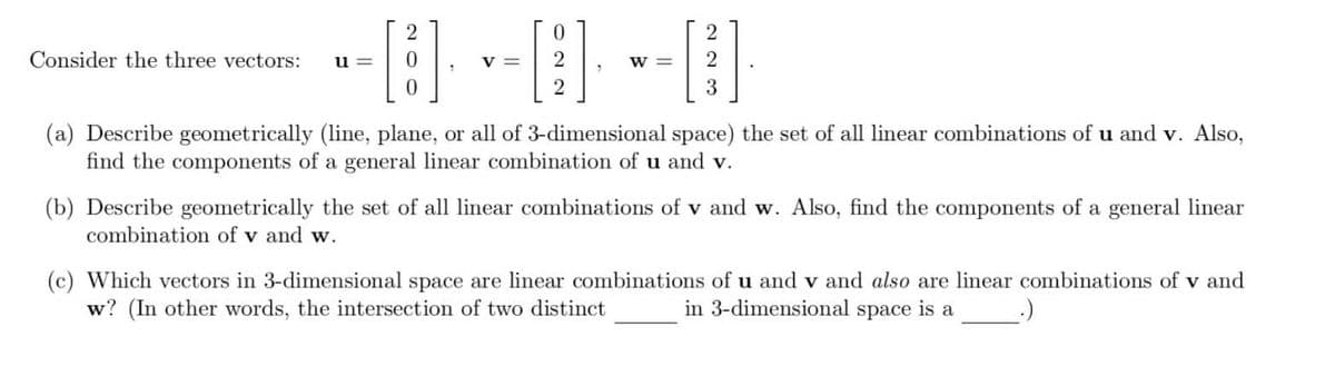 Consider the three vectors:
--0--0--0
2
u=
2
W = 2
3
(a) Describe geometrically (line, plane, or all of 3-dimensional space) the set of all linear combinations of u and v. Also,
find the components of a general linear combination of u and v.
(b) Describe geometrically the set of all linear combinations of v and w. Also, find the components of a general linear
combination of v and w.
(c) Which vectors in 3-dimensional space are linear combinations of u and v and also are linear combinations of v and
w? (In other words, the intersection of two distinct
in 3-dimensional space is a