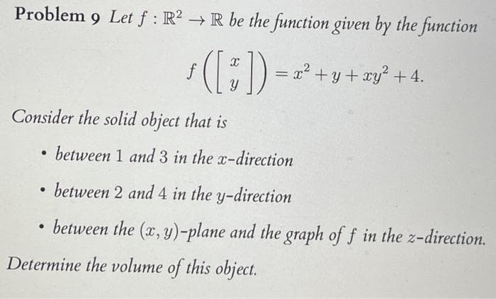 Problem 9 Let f: R2 → R be the function given by the function
ƒ ( [~]) = x² + y + xy² + 4.
Consider the solid object that is
●
between 1 and 3 in the x-direction
●
between 2 and 4 in the y-direction
• between the (x, y)-plane and the graph of f in the z-direction.
●
Determine the volume of this object.