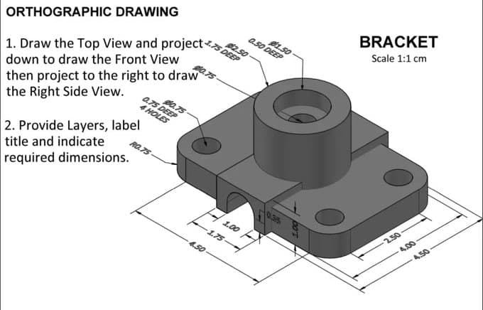 $2.50
1. Draw the Top View and project DEEP
ORTHOGRAPHIC DRAWING
down to draw the Front View
then project to the right to draw
the Right Side View.
2. Provide Layers, label
title and indicate
required dimensions.
0.75 DEEP
4 HOLES
$0.75
1.75
4.50-
1.50
0.50 DEEP
1.00 F
0.35
BRACKET
Scale 1:1 cm
2.50
4.00
4.50-