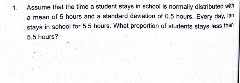 1.
Assume that the time a student stays in school is normally distributed with
a mean of 5 hours and a standard deviation of 0.5 hours. Every day, lan
stays in school for 5.5 hours. What proportion of students stays less than
5.5 hours?