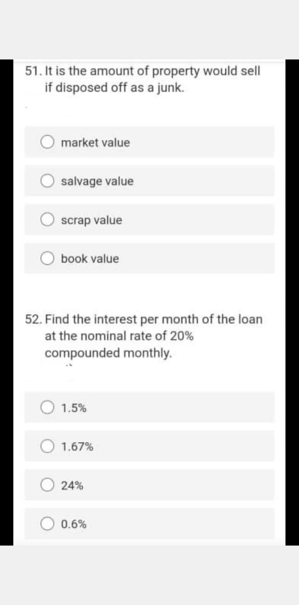 51. It is the amount of property would sell
if disposed off as a junk.
market value
salvage value
scrap value
O book value
52. Find the interest per month of the loan
at the nominal rate of 20%
compounded monthly.
1.5%
1.67%
24%
0.6%
