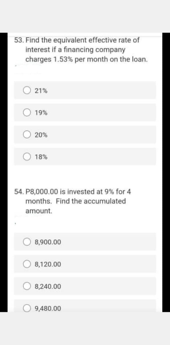 53. Find the equivalent effective rate of
interest if a financing company
charges 1.53% per month on the loan.
21%
19%
20%
18%
54. P8,000.00 is invested at 9% for 4
months. Find the accumulated
amount.
8,900.00
8,120.00
8,240.00
O 9,480.00
