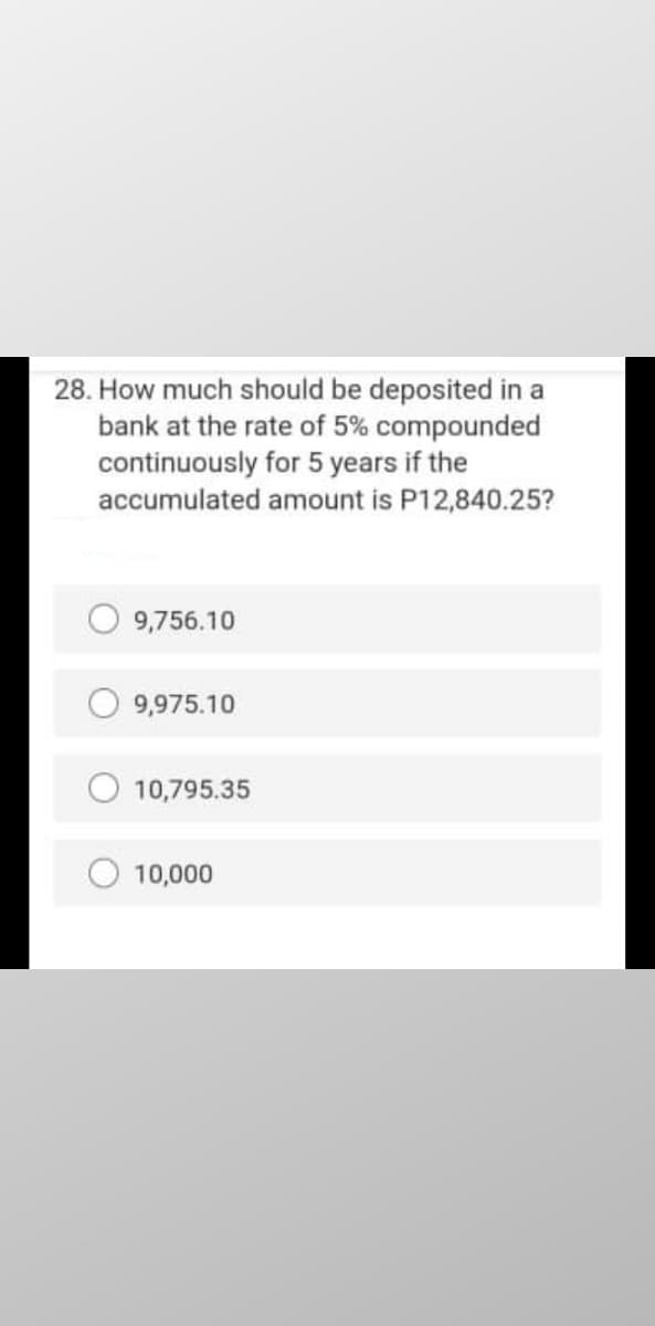 28. How much should be deposited in a
bank at the rate of 5% compounded
continuously for 5 years if the
accumulated amount is P12,840.25?
O 9,756.10
9,975.10
10,795.35
10,000
