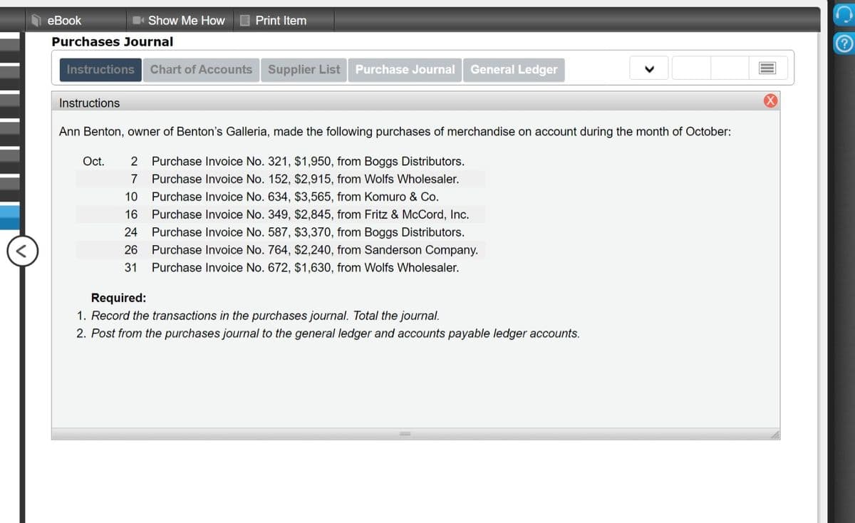 еВook
Show Me How
Print Item
Purchases Journal
Instructions
Chart of Accounts Supplier List
Purchase Journal
General Ledger
Instructions
Ann Benton, owner of Benton's Galleria, made the following purchases of merchandise on account during the month of October:
Oct.
2 Purchase Invoice No. 321, $1,950, from Boggs Distributors.
7
Purchase Invoice No. 152, $2,915, from Wolfs Wholesaler.
10
Purchase Invoice No. 634, $3,565, from Komuro & Co.
16
Purchase Invoice No. 349, $2,845, from Fritz & McCord, Inc.
24
Purchase Invoice No. 587, $3,370, from Boggs Distributors.
26
Purchase Invoice No. 764, $2,240, from Sanderson Company.
31
Purchase Invoice No. 672, $1,630, from Wolfs Wholesaler.
Required:
1. Record the transactions in the purchases journal. Total the journal.
2. Post from the purchases journal to the general ledger and accounts payable ledger accounts.
