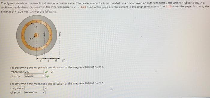 The figure below is a cross-sectional view of a coaxial cable. The center conductor is surrounded by a rubber layer, an outer conductor, and another rubber layer. In a
particular application, the current in the inner conductor is I, - 1.20 A out of the page and the current in the outer conductor is I, = 3.16 A into the page. Assuming the
distance d = 1.00 mm, answer the following.
(a) Determine the magnitude and direction of the magnetic field at point a.
magnitude 240
direction upward
(b) Determine the magnitude and direction of the magnetic field at point b.
magnitude
direction
-Seloct
