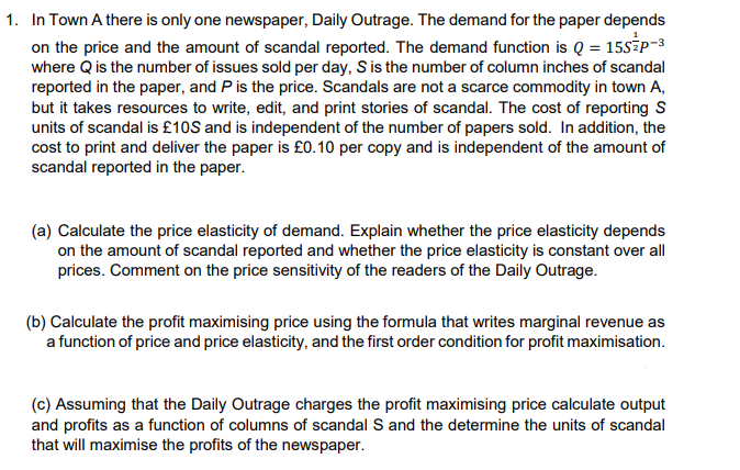 1. In Town A there is only one newspaper, Daily Outrage. The demand for the paper depends
on the price and the amount of scandal reported. The demand function is Q = 15SZP-3
where Q is the number of issues sold per day, S is the number of column inches of scandal
reported in the paper, and P is the price. Scandals are not a scarce commodity in town A,
but it takes resources to write, edit, and print stories of scandal. The cost of reporting S
units of scandal is £10S and is independent of the number of papers sold. In addition, the
cost to print and deliver the paper is £0.10 per copy and is independent of the amount of
scandal reported in the paper.
(a) Calculate the price elasticity of demand. Explain whether the price elasticity depends
on the amount of scandal reported and whether the price elasticity is constant over all
prices. Comment on the price sensitivity of the readers of the Daily Outrage.
(b) Calculate the profit maximising price using the formula that writes marginal revenue as
a function of price and price elasticity, and the first order condition for profit maximisation.
(c) Assuming that the Daily Outrage charges the profit maximising price calculate output
and profits as a function of columns of scandal S and the determine the units of scandal
that will maximise the profits of the newspaper.