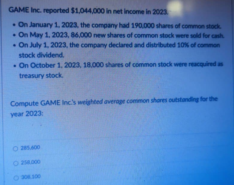 GAME Inc. reported $1,044,000 in net income in 2023.
. On January 1, 2023, the company had 190,000 shares of common stock.
. On May 1, 2023, 86,000 new shares of common stock were sold for cash.
. On July 1, 2023, the company declared and distributed 10% of common
stock dividend.
. On October 1, 2023, 18.000 shares of common stock were reacquired as
treasury stock.
Compute GAME Inc.'s weighted average common shares outstanding for the
year 2023:
285,600
258,000
308.100
