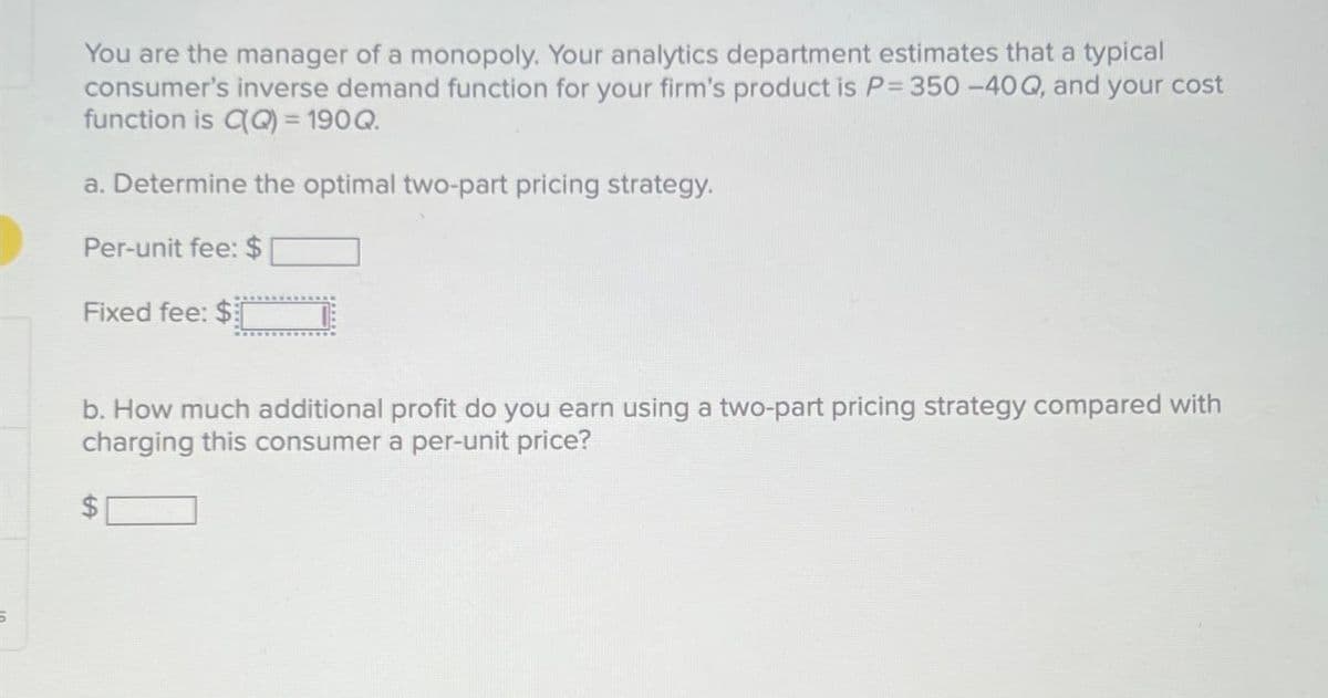 You are the manager of a monopoly. Your analytics department estimates that a typical
consumer's inverse demand function for your firm's product is P= 350 -40 Q, and your cost
function is CQ) = 190Q.
a. Determine the optimal two-part pricing strategy.
Per-unit fee: $
Fixed fee: $
b. How much additional profit do you earn using a two-part pricing strategy compared with
charging this consumer a per-unit price?