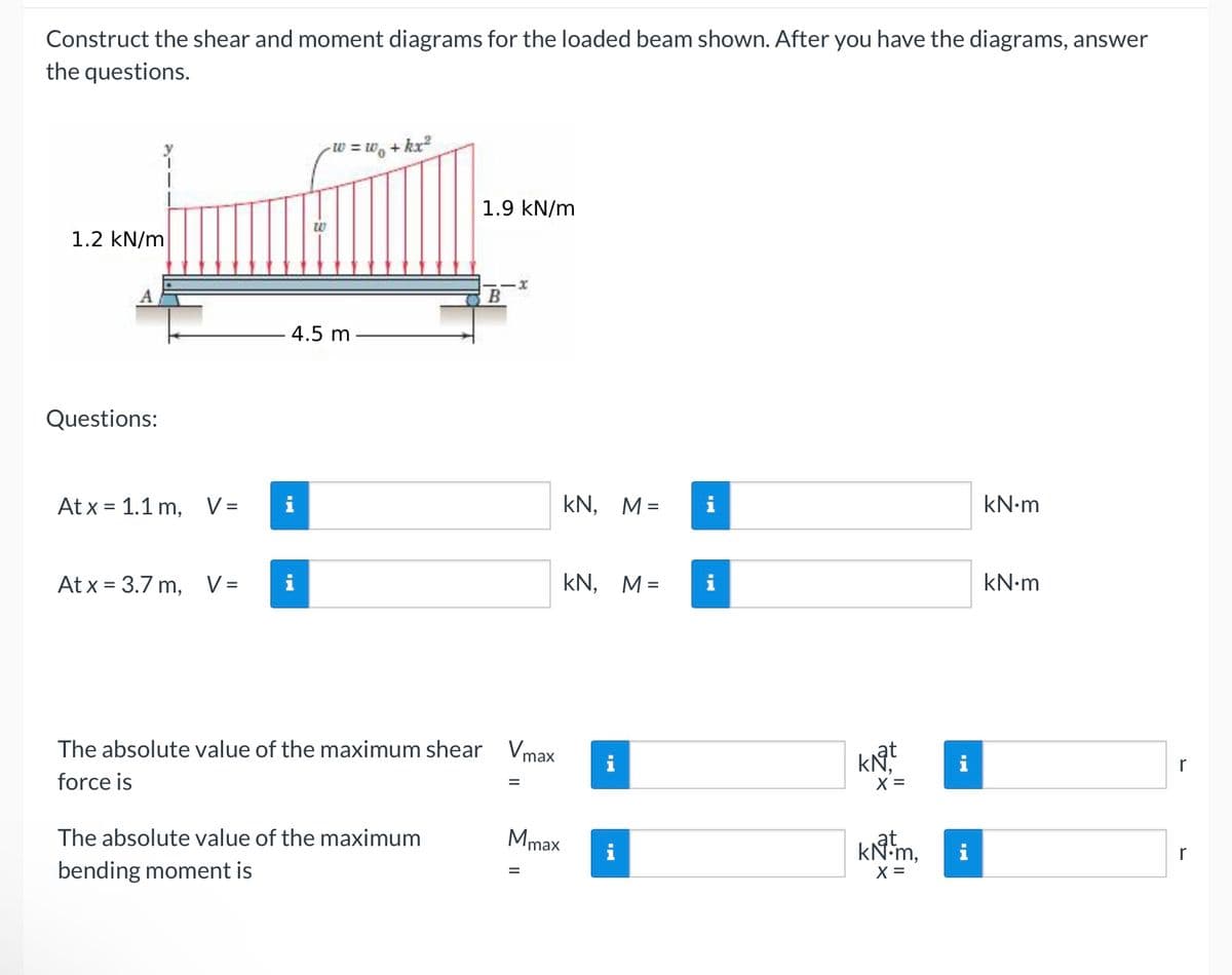 Construct the shear and moment diagrams for the loaded beam shown. After you have the diagrams, answer
the questions.
1.2 kN/m
W
A
Questions:
Atx 1.1 m, V =
W = w₁+kx²
1.9 kN/m
4.5 m
x
KN, M=
i
kN·m
At x = 3.7 m,
V = i
KN, M=
The absolute value of the maximum shear Vmax
force is
The absolute value of the maximum
bending moment is
Mmax
i
II
kN·m
KN
x =
r
KN-m,
x =
r