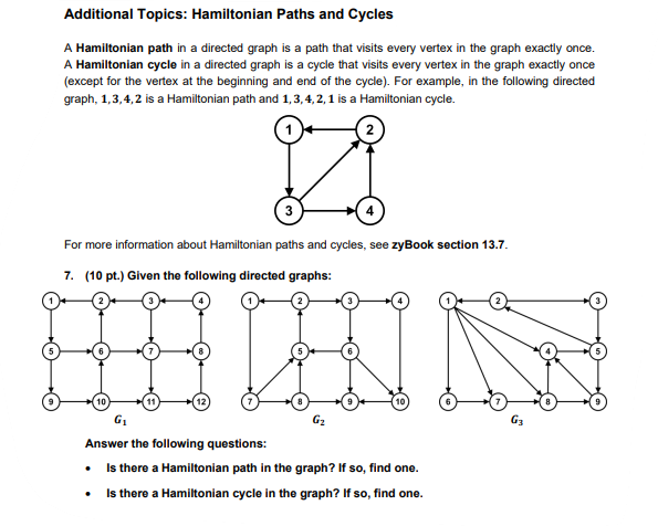 Additional Topics: Hamiltonian Paths and Cycles
A Hamiltonian path in a directed graph is a path that visits every vertex in the graph exactly once.
A Hamiltonian cycle in a directed graph is a cycle that visits every vertex in the graph exactly once
(except for the vertex at the beginning and end of the cycle). For example, in the following directed
graph, 1,3,4,2 is a Hamiltonian path and 1, 3, 4, 2, 1 is a Hamiltonian cycle.
Z
For more information about Hamiltonian paths and cycles, see zyBook section 13.7.
7. (10 pt.) Given the following directed graphs:
G₁
Answer the following questions:
• Is there a Hamiltonian path in the graph? If so, find one.
• Is there a Hamiltonian cycle in the graph? If so, find one.
G3