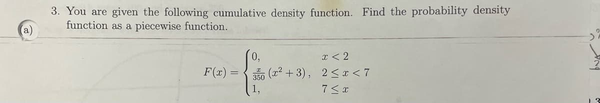 (a)
3. You are given the following cumulative density function. Find the probability density
function as a piecewise function.
F(x)
0,
x < 2
350 (x²+3), 2≤ x < 7
1,
7 ≤ x