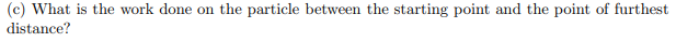 (c) What is the work done on the particle between the starting point and the point of furthest
distance?